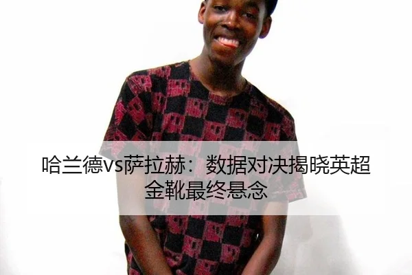 哈兰德vs萨拉赫：数据对决揭晓英超金靴最终悬念