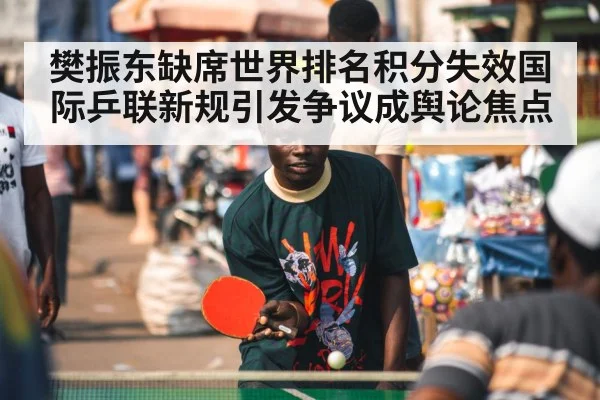 樊振东缺席世界排名积分失效国际乒联新规引发争议成舆论焦点