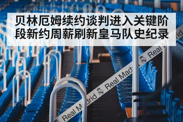 贝林厄姆续约谈判进入关键阶段新约周薪刷新皇马队史纪录