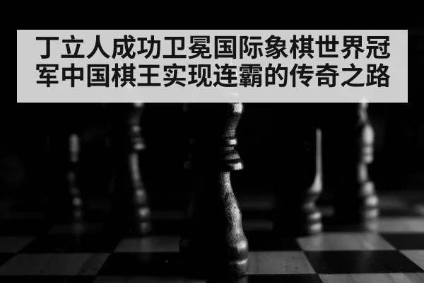 丁立人成功卫冕国际象棋世界冠军中国棋王实现连霸的传奇之路