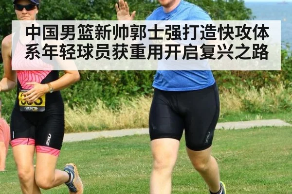 中国男篮新帅郭士强打造快攻体系年轻球员获重用开启复兴之路