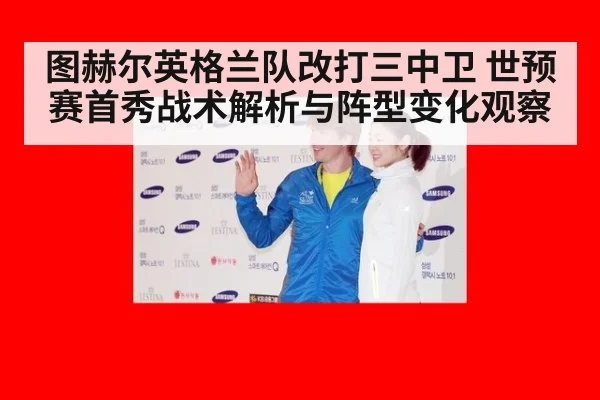 图赫尔英格兰队改打三中卫 世预赛首秀战术解析与阵型变化观察