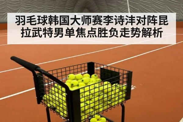 羽毛球韩国大师赛李诗沣对阵昆拉武特男单焦点胜负走势解析